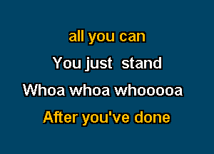 all you can
You just stand

Whoa whoa whooooa

After you've done