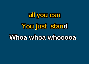 all you can

You just stand

Whoa whoa whooooa