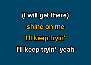 (I will get there)
shine on me

I'll keep tryin'

I'll keep tryin' yeah