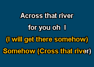 Across that river
for you oh I

(I will get there somehow)

Somehow (Cross that river)