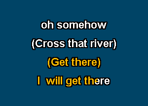 oh somehow

(Cross that river)

(Get there)

I will get there