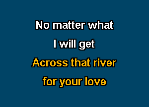 No matter what
lwill get

Across that river

for your love