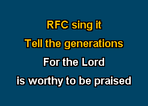 RFC sing it
Tell the generations
For the Lord

is worthy to be praised