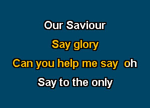 Our Saviour

Say glory

Can you help me say oh

Say to the only