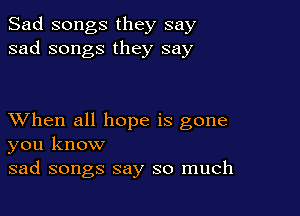 Sad songs they say
sad songs they say

XVhen all hope is gone
you know

sad songs say so much