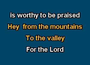 is worthy to be praised

Hey from the mountains

To the valley
For the Lord