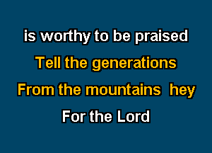 is worthy to be praised

Tell the generations

From the mountains hey
For the Lord