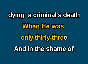 dying a criminal's death

When He was

only thirty-three

And in the shame of