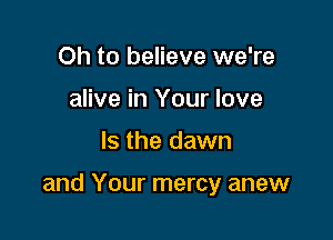 Oh to believe we're
alive in Your love

Is the dawn

and Your mercy anew