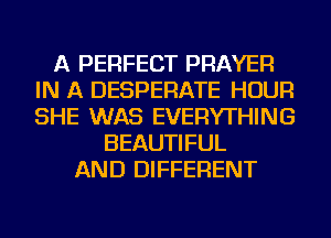A PERFECT PRAYER
IN A DESPERATE HOUR
SHE WAS EVERYTHING

BEAUTIFUL
AND DIFFERENT