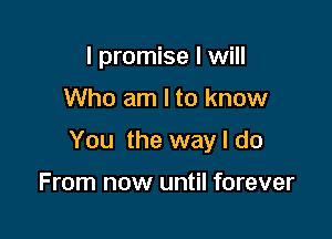 I promise I will

Who am I to know

You the way I do

From now until forever