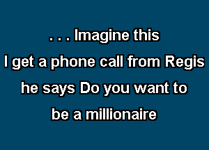 . . . Imagine this

I get a phone call from Regis

he says Do you want to

be a millionaire