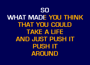 SO
WHAT MADE YOU THINK
THAT YOU COULD
TAKE A LIFE
AND JUST PUSH IT
PUSH IT
AROUND