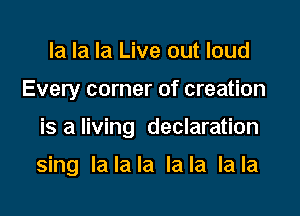 la la la Live out loud

Every corner of creation

is a living declaration

sing lalala lala lala