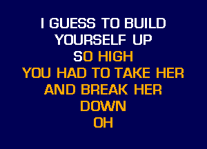 I GUESS TO BUILD
YOURSELF UP
50 HIGH
YOU HAD TO TAKE HER
AND BREAK HER
DOWN
OH