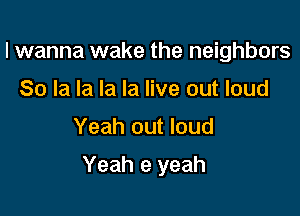 I wanna wake the neighbors
80 la la la la live out loud

Yeah out loud

Yeah e yeah