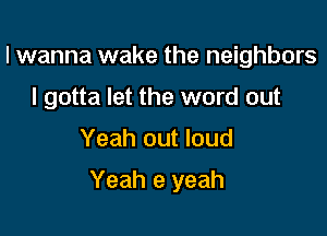 I wanna wake the neighbors
I gotta let the word out

Yeah out loud

Yeah e yeah