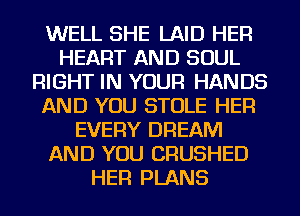 WELL SHE LAID HER
HEART AND SOUL
RIGHT IN YOUR HANDS
AND YOU STOLE HER
EVERY DREAM
AND YOU CRUSHED
HER PLANS