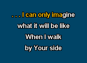 . . . I can only imagine
what it will be like
When I walk

by Your side
