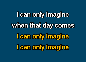 I can only imagine
when that day comes

I can only imagine

I can only imagine