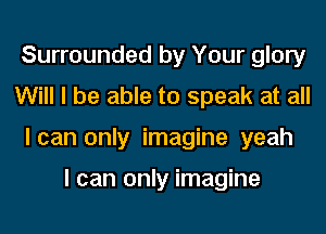 Surrounded by Your glory
Will I be able to speak at all
I can only imagine yeah

I can only imagine