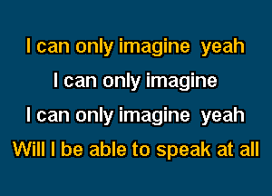 lcan only imagine yeah
I can only imagine
lcan only imagine yeah

Will I be able to speak at all
