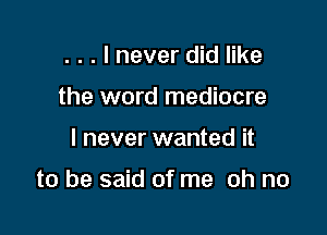 . . . I never did like
the word mediocre

I never wanted it

to be said of me oh no