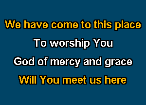 We have come to this place

To worship You

God of mercy and grace

Will You meet us here