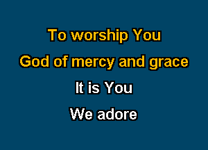 To worship You

God of mercy and grace

It is You

We adore