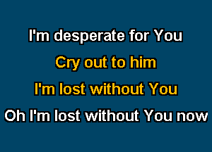 I'm desperate for You

Cry out to him
I'm lost without You

Oh I'm lost without You now