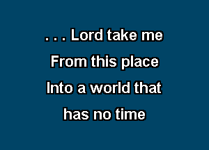 . . . Lord take me

From this place

Into a world that

has no time