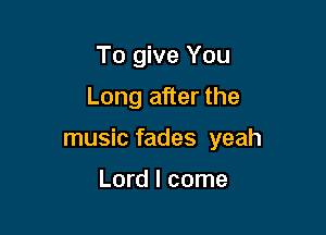 To give You
Long after the

music fades yeah

Lord I come