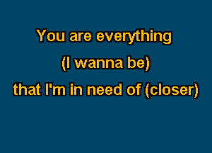 You are everything

(I wanna be)

that I'm in need of (closer)