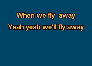 When we fly away

Yeah yeah we'll fly away