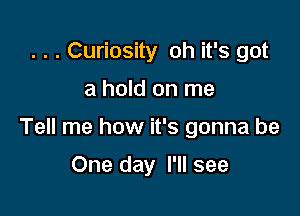 . . . Curiosity oh it's got

a hold on me

Tell me how it's gonna be

One day I'll see