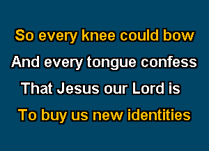 So every knee could bow
And every tongue confess
That Jesus our Lord is

To buy us new identities