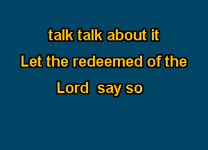 talk talk about it
Let the redeemed of the

Lord say so