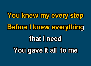 You knew my every step

Before I knew everything

that I need

You gave it all to me