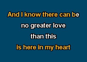 And I know there can be
no greater love
than this

is here in my heart