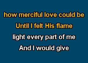 how merciful love could be
Until I felt His flame

light every part of me

And I would give