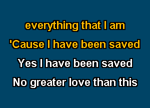 everything that I am
'Cause I have been saved
Yes I have been saved

N0 greater love than this