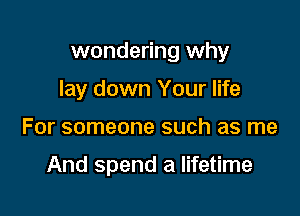 wondering why

lay down Your life
For someone such as me

And spend a lifetime