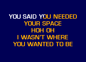 YOU SAID YOU NEEDED
YOUR SPACE
HOH OH
I WASN'T WHERE
YOU WANTED TO BE