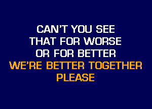 CAN'T YOU SEE
THAT FOR WORSE
OR FOR BETTER
WE'RE BETTER TOGETHER
PLEASE