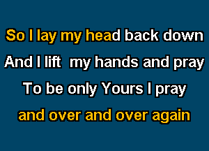 So I lay my head back down
And I lift my hands and pray
To be only Yours I pray

and over and over again