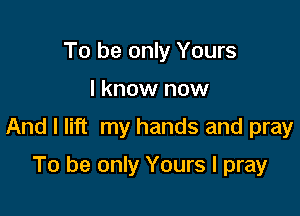 To be only Yours

I know now

And I lift my hands and pray

To be only Yours I pray