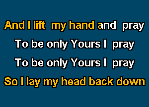 And I lift my hand and pray
To be only Yours I pray

To be only Yours I pray

So I lay my head back down