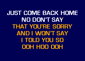 JUST COME BACK HOME
NU DON'T SAY
THAT YOU'RE SORRY
AND I WON'T SAY
I TOLD YOU SO
OOH HUD OOH