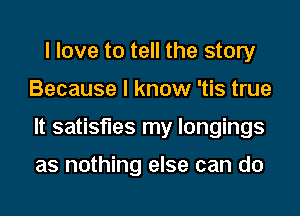 I love to tell the story
Because I know 'tis true
It satisfies my longings

as nothing else can do