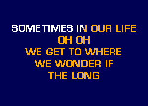 SOMETIMES IN OUR LIFE
OH OH
WE GET TO WHERE
WE WONDER IF
THE LONG